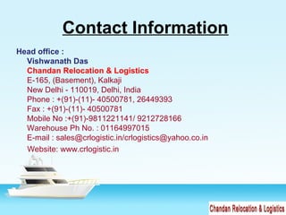 Contact Information
Head office :
Vishwanath Das
Chandan Relocation & Logistics
E-165, (Basement), Kalkaji
New Delhi - 110019, Delhi, India
Phone : +(91)-(11)- 40500781, 26449393
Fax : +(91)-(11)- 40500781
Mobile No :+(91)-9811221141/ 9212728166
Warehouse Ph No. : 01164997015
E-mail : sales@crlogistic.in/crlogistics@yahoo.co.in
Website: www.crlogistic.in
 