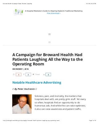 12/1/16, 10(23 PMBroward Health Campaign Keeps Patients Laughing
Page 1 of 10http://strategichcmarketing.com/campaign-broward-health-patients-laughing-way-operating-room/


A Campaign for Broward Health Had
Patients Laughing All the Way to the
Operating Room
DECEMBER 1, 2016
Notable Healthcare Advertising
// By Peter HochsteinBy Peter Hochstein //
Sickness, pain, and mortality, the matters that
hospitals deal with, are pretty grim stuﬀ. Yet every
so often, hospitals ﬁnd an opportunity to do
humorous ads. And while this can raise eyebrows,
it also can raise awareness and patient traﬃc.
Share0 Share0 Tweet Share0
 