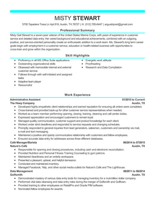 Professional Summary
Skill Highlights
Work Experience
MISTY STEWART
5700 Tapadera Trace Ln Apt 818, Austin, TX 78727 | H: (512) 785-6447 | arguablyred@gmail.com
Misty Gail Stewart is a seven-year veteran of the United States Marine Corps, with years of experience in customer
service and detailed data entry. Her varied background and educational achievements, combined with an outgoing,
positive, and service-oriented personality create an enthusiastic addition to a work team. Ms. Stewart's long term career
goals begin with employment in a customer service, education or health-related business with opportunities to
cross-train and grow within the organization.
Proficiency in all MS Office Suite applications
Outstanding organizational skills
Obsessed with memorable internal and external
customer service
Follows through with self-initiated and assigned
tasks
Adaptive team player
Resourceful
Energetic work attitude
Proofreading
Research and Data Compilation
01/2015 to Current
Austin, TX
Administrative Assistant
The Hisey Company
Developed highly empathetic client relationships and earned reputation for ensuring all orders were completed.
Cross-trained and provided back-up for other customer service representatives when needed.
Worked as a team member performing opening, closing, training, cleaning and call center duties.
Expressed appreciation and encouraged customers to remain loyal.
Managed quality communication, customer support and product knowledge for each client.
Worked under strict deadlines and responded to service requests and changing schedules.
Promptly responded to general inquiries from lead generators, salesmen, customers and ownership via mail,
e-mail and text messaging.
Maintained a positive and openly communicative relationship with customers and fellow employees.
Ensured accurate data entry for addresses across three different databases.
06/2014 to 07/2015
Austin, TX
Café Manager/Barista
Nature's Café
Responsible for opening and closing procedures, including cash and electronic reconciliation.
Provided Nutrition and Personal Fitness Training Counseling to gym patrons.
Maintained cleanliness and an orderly workspace.
Presented a pleasant, upbeat, and helpful demeanor.
Conducted and maintained inventory.
Managed Facebook, Yelp, and other social media outlets for Nature's Café and The Lighthouse.
08/2011 to 06/2014
Austin, TX
Data Management
Golfsmith
Demonstrated mastery of various data entry tools for managing inventory for a muti-billion dollar company.
Performed vital data cleansing and data entry roles during the merger of Golfsmith and Golftown.
Provided training to other employees on RetailPro and Oracle PIM software.
Nominated fellow employees for awards.
 