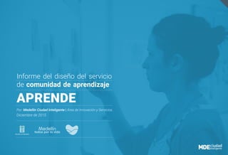 Informe del diseño del servicio
de comunidad de aprendizaje
APRENDE
Por: Medellin Ciudad Inteligente | Área de Innovación y Servicios.
Diciembre de 2015
 