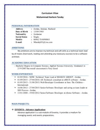 Curriculum Vitae
Mohammad Hashem Taraby
PERSONALINFORMATION
Address : Jordan, Amman, Rasheed
Date of Birth : 13/09/1985
Nationality : Jordanian
Social Status : Single.
Mobile : 00962 78 8090063
E-mail : Mtaraby85@Live.com
AMBITIONS
My ambitions are to improve my technical and soft skills as a technical team lead
by all means (hard work, reading and attending any necessary courses) to be a software
architect.
ACADEMIC EDUCATION
- Bachelor Degree in Computer Science, Applied Science University. Graduated in
2/19/2007 the overall assessment is Very Good
WORK EXPERIENCE
 01/05/2016 – NOW: Technical Team Lead at SMASCO GROUP - Jordan.
 01/09/2015 – 27/04/2016: AX Technical consultant at eBECS software - Jordan.
 01/05/2015 – 31/08/2015: Web Developer Coordinator at Save The Children -
International.
 16/06/2012 – 27/04/2015: Senior Software Developer and acting as team leader at
SSS Process - Jordan.
 13/01/2008 – 19/05/2012: Senior Software Developer at eSense Software - Jordan.
MAIN PROJECTS:
 EVVENTA - Advance Application
Advance application is a sub module of Evventa, it provides a medium for
managing events and events preparations.
 