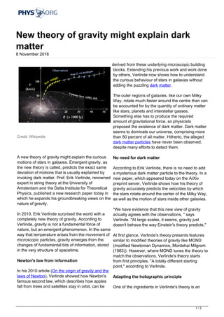 New theory of gravity might explain dark
matter
8 November 2016
Credit: Wikipedia
A new theory of gravity might explain the curious
motions of stars in galaxies. Emergent gravity, as
the new theory is called, predicts the exact same
deviation of motions that is usually explained by
invoking dark matter. Prof. Erik Verlinde, renowned
expert in string theory at the University of
Amsterdam and the Delta Institute for Theoretical
Physics, published a new research paper today in
which he expands his groundbreaking views on the
nature of gravity.
In 2010, Erik Verlinde surprised the world with a
completely new theory of gravity. According to
Verlinde, gravity is not a fundamental force of
nature, but an emergent phenomenon. In the same
way that temperature arises from the movement of
microscopic particles, gravity emerges from the
changes of fundamental bits of information, stored
in the very structure of spacetime.
Newton's law from information
In his 2010 article (On the origin of gravity and the
laws of Newton), Verlinde showed how Newton's
famous second law, which describes how apples
fall from trees and satellites stay in orbit, can be
derived from these underlying microscopic building
blocks. Extending his previous work and work done
by others, Verlinde now shows how to understand
the curious behaviour of stars in galaxies without
adding the puzzling dark matter.
The outer regions of galaxies, like our own Milky
Way, rotate much faster around the centre than can
be accounted for by the quantity of ordinary matter
like stars, planets and interstellar gasses.
Something else has to produce the required
amount of gravitational force, so physicists
proposed the existence of dark matter. Dark matter
seems to dominate our universe, comprising more
than 80 percent of all matter. Hitherto, the alleged
dark matter particles have never been observed,
despite many efforts to detect them.
No need for dark matter
According to Erik Verlinde, there is no need to add
a mysterious dark matter particle to the theory. In a
new paper, which appeared today on the ArXiv
preprint server, Verlinde shows how his theory of
gravity accurately predicts the velocities by which
the stars rotate around the center of the Milky Way,
as well as the motion of stars inside other galaxies.
"We have evidence that this new view of gravity
actually agrees with the observations, " says
Verlinde. "At large scales, it seems, gravity just
doesn't behave the way Einstein's theory predicts."
At first glance, Verlinde's theory presents features
similar to modified theories of gravity like MOND
(modified Newtonian Dynamics, Mordehai Milgrom
(1983)). However, where MOND tunes the theory to
match the observations, Verlinde's theory starts
from first principles. "A totally different starting
point," according to Verlinde.
Adapting the holographic principle
One of the ingredients in Verlinde's theory is an
1 / 3
 