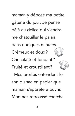 8
maman y dépose ma petite
gâterie du jour. Je pense
déjà au délice qui viendra
me chatouiller le palais
dans quelques minutes.
Crémeux et doux ?
Chocolaté et fondant ?
Fruité et croustillant ?
Mes oreilles entendent le
son du sac en papier que
maman s’apprête à ouvrir.
Mon nez retroussé cherche
 