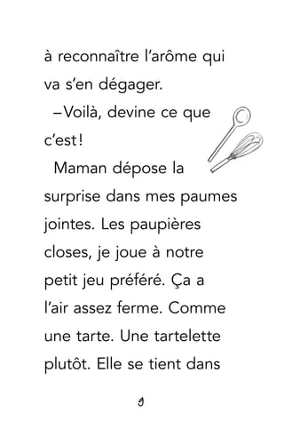 9
à reconnaître l’arôme qui
va s’en dégager.
– Voilà, devine ce que
c’est !
Maman dépose la
surprise dans mes paumes
jointes. Les paupières
closes, je joue à notre
petit jeu préféré. Ça a
l’air assez ferme. Comme
une tarte. Une tartelette
plutôt. Elle se tient dans
 