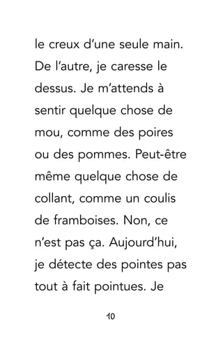 10
le creux d’une seule main.
De l’autre, je caresse le
dessus. Je m’attends à
sentir quelque chose de
mou, comme des poires
ou des pommes. Peut-être
même quelque chose de
collant, comme un coulis
de framboises. Non, ce
n’est pas ça. Aujourd’hui,
je détecte des pointes pas
tout à fait pointues. Je
 