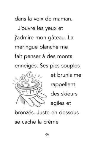 14
dans la voix de maman.
J’ouvre les yeux et
j’admire mon gâteau. La
meringue blanche me
fait penser à des monts
enneigés. Ses pics souples
et brunis me
rappellent
des skieurs
agiles et
bronzés. Juste en dessous
se cache la crème
 