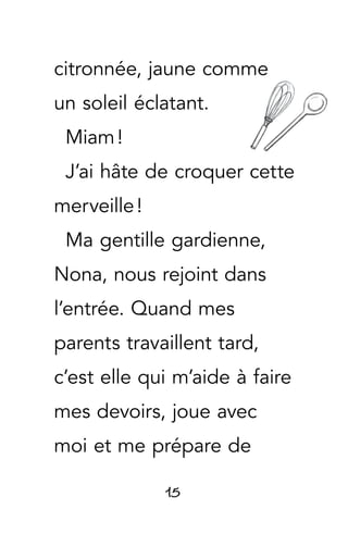 15
citronnée, jaune comme
un soleil éclatant.
Miam !
J’ai hâte de croquer cette
merveille !
Ma gentille gardienne,
Nona, nous rejoint dans
l’entrée. Quand mes
parents travaillent tard,
c’est elle qui m’aide à faire
mes devoirs, joue avec
moi et me prépare de
 