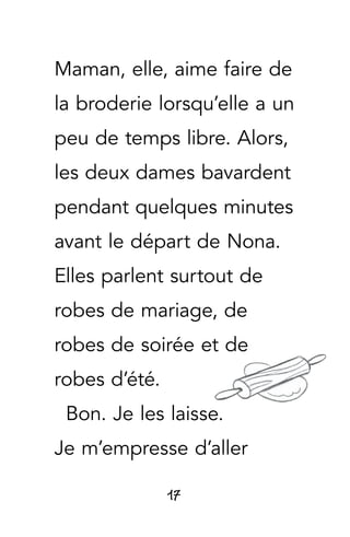 17
Maman, elle, aime faire de
la broderie lorsqu’elle a un
peu de temps libre. Alors,
les deux dames bavardent
pendant quelques minutes
avant le départ de Nona.
Elles parlent surtout de
robes de mariage, de
robes de soirée et de
robes d’été.
Bon. Je les laisse.
Je m’empresse d’aller
 