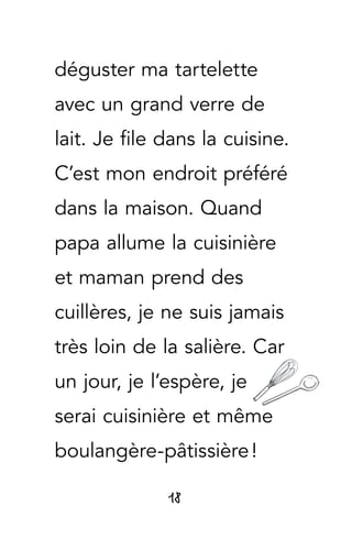 18
déguster ma tartelette
avec un grand verre de
lait. Je file dans la cuisine.
C’est mon endroit préféré
dans la maison. Quand
papa allume la cuisinière
et maman prend des
cuillères, je ne suis jamais
très loin de la salière. Car
un jour, je l’espère, je
serai cuisinière et même
boulangère-pâtissière !
 