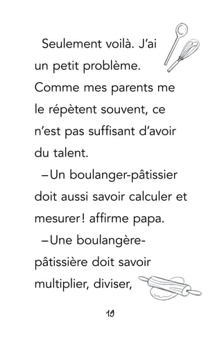 19
Seulement voilà. J’ai
un petit problème.
Comme mes parents me
le répètent souvent, ce
n’est pas suffisant d’avoir
du talent.
– Un boulanger-pâtissier
doit aussi savoir calculer et
mesurer ! affirme papa.
– Une boulangère-
pâtissière doit savoir
multiplier, diviser,
 