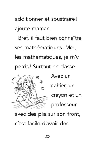 20
additionner et soustraire !
ajoute maman.
Bref, il faut bien connaître
ses mathématiques. Moi,
les mathématiques, je m’y
perds ! Surtout en classe.
Avec un
cahier, un
crayon et un
professeur
avec des plis sur son front,
c’est facile d’avoir des
 