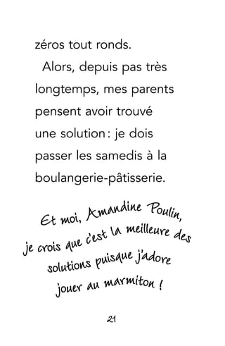 21
zéros tout ronds.
Alors, depuis pas très
longtemps, mes parents
pensent avoir trouvé
une solution : je dois
passer les samedis à la
boulangerie-pâtisserie.
Et moi, Amandine Poulin,
je crois que c’est la meilleure des
jouer au marmiton !
solutions puisque j’adore
 
