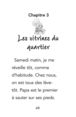 23
Chapitre 3
Les vitrines du
quartier
Samedi matin, je me
réveille tôt, comme
d’habitude. Chez nous,
on est tous des lève-
tôt. Papa est le premier
à sauter sur ses pieds.
 