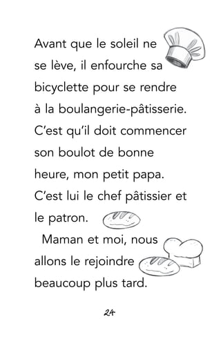 24
Avant que le soleil ne
se lève, il enfourche sa
bicyclette pour se rendre
à la boulangerie-pâtisserie.
C’est qu’il doit commencer
son boulot de bonne
heure, mon petit papa.
C’est lui le chef pâtissier et
le patron.
Maman et moi, nous
allons le rejoindre
beaucoup plus tard.
 