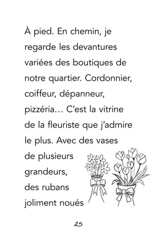 25
À pied. En chemin, je
regarde les devantures
variées des boutiques de
notre quartier. Cordonnier,
coiffeur, dépanneur,
pizzéria… C’est la vitrine
de la fleuriste que j’admire
le plus. Avec des vases
de plusieurs
grandeurs,
des rubans
joliment noués
 