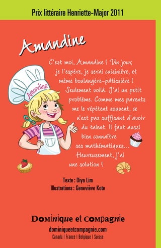 Prix littéraire Henriette-Major 2011
C’est moi, Amandine ! Un jour,
je l’espère, je serai cuisinière, et
même boulangère-pâtissière !
Seulement voilà. J’ai un petit
problème. Comme mes parents
me le répètent souvent, ce
n’est pas suffisant d’avoir
du talent. Il faut aussi
bien connaître
ses mathématiques...
Heureusement, j’ai
une solution !
dominiqueetcompagnie.com
Canada | France | Belgique | Suisse
Texte : Diya Lim
Illustrations : Geneviève Kote
AmandineAmandine
 