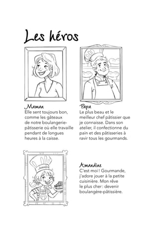 Amandine
C’est moi ! Gourmande,
j’adore jouer à la petite
cuisinière. Mon rêve
le plus cher : devenir
boulangère-pâtissière.
Papa
Le plus beau et le
meilleur chef pâtissier que
je connaisse. Dans son
atelier, il confectionne du
pain et des pâtisseries à
ravir tous les gourmands.
Maman
Elle sent toujours bon,
comme les gâteaux
de notre boulangerie-
pâtisserie où elle travaille
pendant de longues
heures à la caisse.
Les héros
 