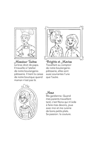 Nona
Ma gardienne. Quand
mes parents travaillent
tard, c’est Nona qui m’aide
à faire mes devoirs, joue
avec moi et me cuisine
de bons petits plats.
Sa passion : la couture.
Brigitte et Marion
Travaillant au comptoir
de notre boulangerie-
pâtisserie, elles sont
aussi souriantes l’une
que l’autre.
Monsieur oubon
Le bras droit de papa.
Il travaille à l’atelier
de notre boulangerie-
pâtisserie. Il tient la caisse
de notre boutique quand
maman n’est pas là.
 
