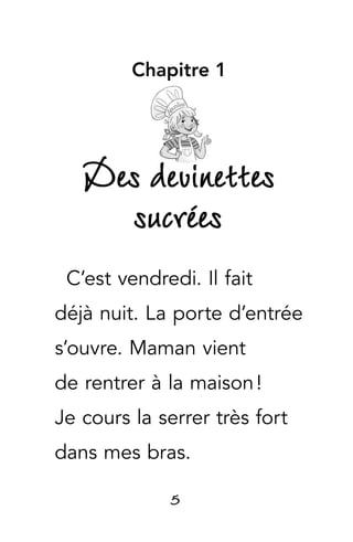 5
Chapitre 1
Des devinettes
sucrées
C’est vendredi. Il fait
déjà nuit. La porte d’entrée
s’ouvre. Maman vient
de rentrer à la maison !
Je cours la serrer très fort
dans mes bras.
 