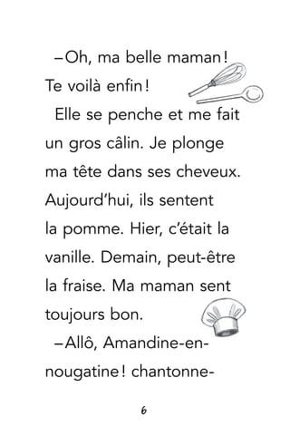 6
– Oh, ma belle maman !
Te voilà enfin !
Elle se penche et me fait
un gros câlin. Je plonge
ma tête dans ses cheveux.
Aujourd’hui, ils sentent
la pomme. Hier, c’était la
vanille. Demain, peut-être
la fraise. Ma maman sent
toujours bon.
– Allô, Amandine-en-
nougatine ! chantonne-
 