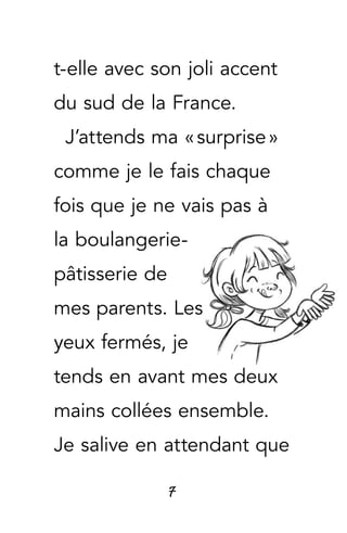 7
t-elle avec son joli accent
du sud de la France.
J’attends ma « surprise »
comme je le fais chaque
fois que je ne vais pas à
la boulangerie-
pâtisserie de
mes parents. Les
yeux fermés, je
tends en avant mes deux
mains collées ensemble.
Je salive en attendant que
 