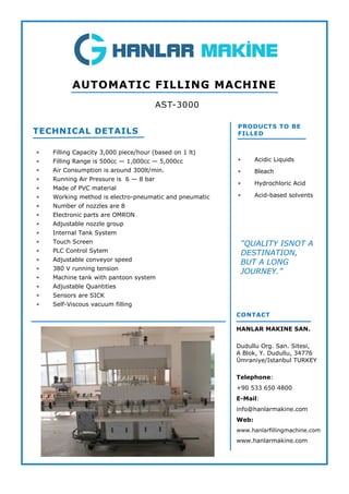  Filling Capacity 3,000 piece/hour (based on 1 lt)
 Filling Range is 500cc — 1,000cc — 5,000cc
 Air Consumption is around 300lt/min.
 Running Air Pressure is 6 — 8 bar
 Made of PVC material
 Working method is electro-pneumatic and pneumatic
 Number of nozzles are 8
 Electronic parts are OMRON
 Adjustable nozzle group
 Internal Tank System
 Touch Screen
 PLC Control Sytem
 Adjustable conveyor speed
 380 V running tension
 Machine tank with pantoon system
 Adjustable Quantities
 Sensors are SICK
 Self-Viscous vacuum filling
TECHNICAL DETAILS
AST-3000
AUTOMATIC FILLING MACHINE
PRODUCTS TO BE
FILLED
 Acidic Liquids
 Bleach
 Hydrochloric Acid
 Acid-based solvents
CONTACT
HANLAR MAKINE SAN.
Dudullu Org. San. Sitesi,
A Blok, Y. Dudullu, 34776
Ümraniye/Istanbul TURKEY
Telephone:
+90 533 650 4800
E-Mail:
info@hanlarmakine.com
Web:
www.hanlarfillingmachine.com
www.hanlarmakine.com
“QUALITY ISNOT A
DESTINATION,
BUT A LONG
JOURNEY.”
 