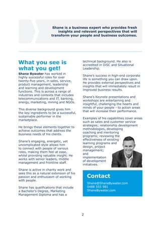 2
what you get!
Shane Bywater has worked in
highly successful roles for over
twenty-five years, in sales, service,
product management, leadership
and learning and development
functions. This is across a range of
industries and contexts that includes
telecommunications and IT, banking,
energy, marketing, mining and NGOs.
This diverse background gives him
the key ingredients to be a successful,
sustainable performer in the
marketplace.
He brings these elements together to
achieve outcomes that address the
business needs of his clients.
Shane’s engaging, energetic, yet
uncomplicated style allows him
to connect with people of various
roles, making them feel at ease,
whilst providing valuable insight. He
works with senior leaders, middle
management and frontline staff.
Shane is active in charity work and
sees this as a natural extension of his
passion and enthusiasm of working
with people.
Shane has qualifications that include
a Bachelor’s Degree, Marketing
Management Diploma and has a
technical background. He also is
accredited in DiSC and Situational
Leadership.
Shane’s success in high-end corporate
life is something you can draw upon.
He provides external perspectives and
insights that will immediately result in
improved business results.
Shane’s Keynote presentations and
workshops are entertaining and
insightful, challenging the hearts and
minds of your people - to action areas
that will increase their performance.
Examples of his capabilities cover areas
such as sales and customer service
strategies; relationship development
methodologies, developing
coaching and mentoring
programs; reviewing the
effectiveness of existing
learning programs and
design, project
management;
and
implementation
of development
initiatives.
Contact
Shane@ShaneBywater.com
0488 555 981
ShaneBywater.com
Shane is a business expert who provides fresh
insights and relevant perspectives that will
transform your people and business outcomes.
 