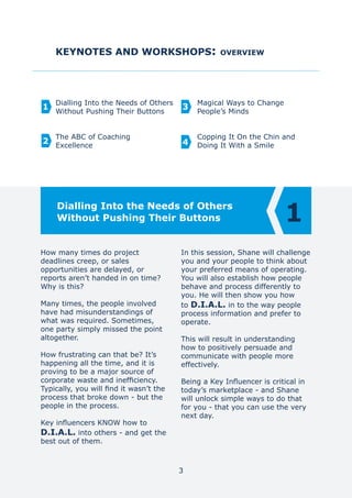 KEYNOTES AND WORKSHOPS: OVERVIEW
Dialling Into the Needs of Others
Without Pushing Their Buttons
The ABC of Coaching
Excellence
Magical Ways to Change
People’s Minds
Copping It On the Chin and
Doing It With a Smile
1
2
3
4
3
How many times do project
deadlines creep, or sales
opportunities are delayed, or
reports aren’t handed in on time?
Why is this?
Many times, the people involved
have had misunderstandings of
what was required. Sometimes,
one party simply missed the point
altogether.
How frustrating can that be? It’s
happening all the time, and it is
proving to be a major source of
corporate waste and inefficiency.
Typically, you will find it wasn’t the
process that broke down - but the
people in the process.
Key influencers KNOW how to
D.I.A.L. into others - and get the
best out of them.
In this session, Shane will challenge
you and your people to think about
your preferred means of operating.
You will also establish how people
behave and process differently to
you. He will then show you how
to D.I.A.L. in to the way people
process information and prefer to
operate.
This will result in understanding
how to positively persuade and
communicate with people more
effectively.
Being a Key Influencer is critical in
today’s marketplace - and Shane
will unlock simple ways to do that
for you - that you can use the very
next day.
1Dialling Into the Needs of Others
Without Pushing Their Buttons
 