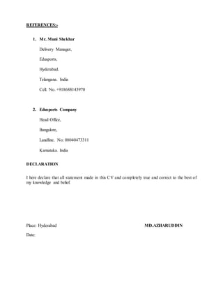 REFERENCES:-
1. Mr. Muni Shekhar
Delivery Manager,
Edusports,
Hyderabad.
Telangana. India
Cell. No. +918688143970
2. Edusports Company
Head Office,
Bangalore,
Landline. No: 08040473311
Karnataka. India
DECLARATION
I here declare that all statement made in this CV and completely true and correct to the best of
my knowledge and belief.
Place: Hyderabad MD.AZHARUDDIN
Date:
 