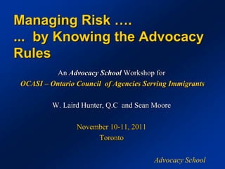 Managing Risk ….
... by Knowing the Advocacy
Rules
         An Advocacy School Workshop for
OCASI – Ontario Council of Agencies Serving Immigrants

         W. Laird Hunter, Q.C and Sean Moore

                November 10-11, 2011
                     Toronto

                                       Advocacy School
 