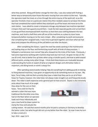 what they wanted. Along with better storage for their dies, I was also tasked with finding a
better way to temporarily store hoses that were moving from one station to the next. Typically,
the operators took five hoses at a time through the entire course of the work cell, so as the
operator finished a hose at a particular station they then needed a place to set down the hoses
that had completed that station before they could pick up all five hoses and move on to the
next station. I was asked to create a temporary storage area between two machine operated
crimpers that each had a guard around them. I took the two separate guards and turned them
in one guard that encompassed both machines so that there was nothing between the two
machines, and I built a shelf that came off one of the machines as a place to store hoses
temporarily before moving on to the next crimper. After completing my work and everyone
else completing their assigned tasks, it was time to get back together and share what we had
done and compare the efficiency of the cell before and after the Kaizen.
After completing the Kaizen, I spent the next few weeks working in the maintenance
and tooling shop on the floor and familiarizing myself with all kinds of shop practices. I
followed a maintenance man named Toby who showed me the tricks of the trade. Previously, I
had some experience working with machine shop tools but not much. He gave me tips on the
use of a mill, how to better line up holes when using a transfer punch, and how to weld several
different joints, among many other things. I think that these lessons are invaluable because
understanding the hands on aspect of what an engineer designs and ultimately makes is
important, and doing hands on work is always fun.
After spending several weeks helping Toby do everything from adding guards to tooling
to fixing downed machines, I was given an opportunity to do something more on my own. My
boss, Terry Fraley, told me that currently they have a robot that they use to cut all of their
hoses for Toyota; however, the robot does not always make straight cuts and frequently breaks
down. The robot is both expensive and a general pain to have around. Toyota is also extremely
picky about how much of an angle
they allow for the cuts on their
hoses. Terry told me that he
wanted a cutter that was more
traditional like the other ones they
had on the floor where an operator
loads each hose individually and
uses a two hand tie down system to
clamp the hose and actuate the
cutting motion. He said that several months prior he paid a company in Germany to develop
the better cutter, but what he got did not cut any better than the robot. So now it was my turn
to take a crack at it.
Sept. 2014 – page 2 of 4
 