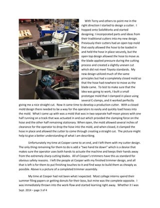 With Terry and others to point me in the
right direction I started to design a cutter. I
hopped onto SolidWorks and started
designing. I incorporated parts and ideas from
their traditional cutters into my new design.
Previously their cutters had an open top mold
that easily allowed the hose to be loaded in
and held the hose in place securely, but the
open top design allowed the hose to move as
the blade applied pressure during the cutting
process and created a slightly uneven cut
which did not meet Toyota standards. My
new design utilized much of the same
principles but had a completely closed mold so
that the hose had nowhere to move as the
blade came. To test to make sure that the
idea was going to work, I built a small
prototype mold that I clamped in place using
several C-clamps, and it worked perfectly
giving me a nice straight cut. Now it came time to develop a production cutter. With a closed
mold design there needed to be a way for the operators to easily and quickly load hoses into
the mold. What I came up with was a mold that was in two separate half-moon pieces with one
half running on a track that was actuated in and out which provided the clamping force on the
hose and the other half remaining stationary. When open, the mold allowed several inches of
clearance for the operator to drop the hose into the mold, and when closed, it clamped the
hose in place and allowed the cutter to come through creating a straight cut. The picture might
help to give a better understanding of what I am describing.
Unfortunately my time at Cooper came to an end, and I left them with my cutter design.
The only thing remaining for them to do is add a “two hand tie down” which is a device that
makes sure the operator uses both hands to actuate the machine and keeps their hands away
from the extremely sharp cutting blades. All of Cooper’s trimmers have this as standard for
obvious safety reasons. I left the people at Cooper with my finished trimmer design, and all
that is left is for them to put finishing touches to it and find ways to build them as cheaply as
possible. Above is a picture of a completed trimmer assembly.
My time at Cooper had not been what I expected. Most college interns spend their
summer filing papers or getting donuts for their boss, but mine was the complete opposite. I
was immediately thrown into the work-flow and started learning right away. Whether it I was
Sept. 2014 – page 3 of 4
 