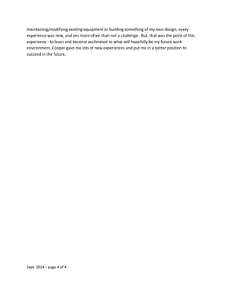 maintaining/modifying existing equipment or building something of my own design, every
experience was new, and yes more often than not a challenge. But, that was the point of this
experience - to learn and become acclimated to what will hopefully be my future work
environment. Cooper gave me lots of new experiences and put me in a better position to
succeed in the future.
Sept. 2014 – page 4 of 4
 