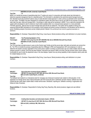 UDAI SINGH
+919557297393, +919760073232 (CELL), UDAYSIKARWAR@GMAIL.COM
2005/2008 and AJAX, Javascript, Crystal Reports.
Team Size : 10
MERC is to handle the process of assembling data from 3rd
parties and using it in conjunction with locally stored rate information to
determine expected management fees for a specified period. This information is calculated at the sector/sub-sector/manager level and
then allocated across the investment options using an asset allocation based approach in order to derive an estimated and/or actual MER
for each option. The MERC has been developed as a standalone system with direct links to the RL and LMS for the purposes of sourcing
static data, fee rates, AAAs and Average NAVs. Accordingly no static data will be maintained in MERC. From a data entry standpoint, the
system will be developed to cater for electronic import where available (either via a manual browse approach or a more automated
FTP/UNC approach). Manual entry for actual manager fees paid will also be catered for. The system will be capable of storing and
retrieving historical MER calculations for the purposes of trend analysis and period to period comparisons. All calculations will be stored by
period, facilitating analysis of provisions across multiple periods if desired. We use Microsoft chart control for graphical presentation on
dashboard.
Responsibilities: Sr. Developer. Responsible for Bug Fixing, Create Reports, Stored procedure writing, work distribution to my team members.
PROJECT : Tax Provisioning System (TPS)
Technologies : ASP.NET 3.5/2.0 using Visual C# .NET 2005/2008, SQL Server 2005/2008, Microsoft Visual Studio
2005/2008 and AJAX, Javascript, Crystal Reports.
Team Size : 10
The TPS have been provided access to users via the Central Login Facility and all the source data, both static and periodic are coming from
RL. The TPS is to handle the process of assembling data from JPMorgan (‘JPM’) and Superpartners (‘SP’) and analyzing it in order to
determine the taxation provision applicable for the current period. System is working on period basis user can create multiple views for data
analysis purpose in a period. Once this has been finalized, instructions are issued to effect unit prices. We also provide custom column adding
functionality for user to enter the adjustment value in the view displays. System has very strong capability of data comparison side by side view
for multiple displays at a time.
Responsibilities: Sr. Developer. Responsible for Bug Fixing, Create Reports, Stored procedure writing, work distribution to my team
members.
PROJECTS DONE AT SPK BUSINESS SOLUTION
PROJECT : Sprout Education Investment System (SPROUT)
Technologies : ASP.NET 2.0 using Visual C# .NET 2005, SQL Server 2005, Microsoft Visual Studio
2005 and AJAX, Crystal Reports, JavaScript.
Team Size : 8
The Software had created for an international client for managing new introduced investment plan related to child education. In this
application we manage all the rules of Sprout Education plan from buying the plan to withdrawn and plan maturity. Software has many
module like plan owner detail, student detail, investor service team, transaction, reporting etc. Software is working in organization and
follows all rules of business.
Responsibilities: Sr. Developer. Responsible for Coding, Bug Fixing, Reporting, SQL stored procedure, triggers and user defined
functions.
PROJECTS DONE AT BSS
PROJECT : Crediting Rate Calculation and Authorisation System (CRCAS)
Technologies : ASP.NET 2.0 using Visual C# .NET 2005, SQL Server 2005, Microsoft Visual Studio
2005 and AJAX, JavaScript, XML, Web service.
Team Size : 1
PAGE 4 OF 6
 