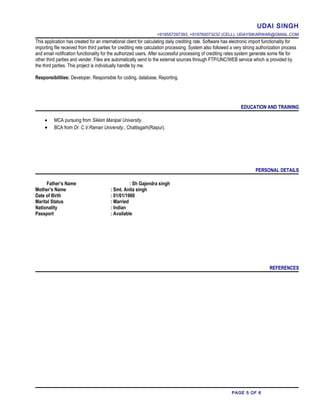 UDAI SINGH
+919557297393, +919760073232 (CELL), UDAYSIKARWAR@GMAIL.COM
This application has created for an international client for calculating daily crediting rate. Software has electronic import functionality for
importing file received from third parties for crediting rete calculation processing. System also followed a very strong authorization process
and email notification functionality for the authorized users. After successful processing of crediting rates system generate some file for
other third parties and vender. Files are automatically send to the external sources through FTP/UNC/WEB service which is provided by
the third parties. This project is individually handle by me.
Responsibilities: Developer. Responsible for coding, database, Reporting.
EDUCATION AND TRAINING
• MCA pursuing from Sikkim Manipal University.
• BCA from Dr. C.V.Raman University., Chattisgarh(Raipur).
PERSONAL DETAILS
Father’s Name : Sh Gajendra singh
Mother’s Name : Smt. Anita singh
Date of Birth : 01/01/1988
Marital Status : Married
Nationality : Indian
Passport : Available
REFERENCES
PAGE 5 OF 6
 