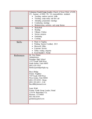 Volunteer Youth Camp Leader, Church of Jesus Christ of LDS,
UT, Summer of 2008, ’09, ’10, responsibilities included:
 Teaching outdoor survival skills
 Teaching camp safety and first aid
 Attending preparation meetings
 Conducting meetings
 Brainstorming activities and camp themes
Interests  Basketball
 Reading
 Ultimate Frisbee
 Service projects
 Gardening
 Cooking
Skills  Fluent in Tagalog
 Walking Stacker Certified, 2013
 Microsoft Office
 Customer Service
 Tables waiting etiquette
 Food Handler’s Permit
References Dr. Troy Henke
Administrator
Paradigm High School
11577 South 3600 West
South Jordan, Utah 84095
(801) 676-1018
thenke@paradigmhigh.org
Becci Bridge
Friend, Neighbor
7397 South 3200 West
West Jordan, Utah 84084
(801) 255-0530 – Home
(801) 243-6011 – Cell
BecciBB@hotmail.com
Laura Wald
Former Youth Group Leader, Friend
1136 W. Buckwheat Cir,
Riverton, UT 84065
801-566-0169
geolaura@gmail.com
 