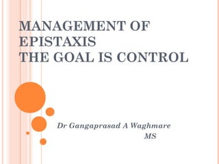 MANAGEMENT OF
EPISTAXIS
THE GOAL IS CONTROL
Dr Gangaprasad A Waghmare
MS
 