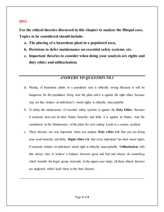 Page 2 of 6
Q#1:
Use the ethical theories discussed in this chapter to analyze the Bhopal case.
Topics to be considered should include:
a. The placing of a hazardous plant in a populated area,
b. Decisions to defer maintenance on essential safety systems, etc.
c. Important theories to consider when doing your analysis are rights and
duty ethics and utilitarianism.
ANSWERS TO QUESTION N0.1
a. Placing of hazardous plants in a populated area is ethically wrong Because it will be
dangerous for the population living near the plant and it is against the right ethics because
Any act that violates an individual’s moral rights is ethically unacceptable
b. To delay the maintenance of essential safety systems is against the Duty Ethics. Because
if someone does not do their Duties honestly and fairly it is against its Duties. And By
curtailment in the Maintenance of the plant for cost-cutting Leads to a serious accident.
c. These theories are very important when you analyze Duty ethics tells that you are doing
your work honestly and fairly. Right ethics tells that every individual has their moral rights
if someone violates an individual moral right is ethically unacceptable. Utilitarianism tells
that always tries to achieve a balance between good and bad and always do something
which benefits the larger group of people. In the upper-case study, all these ethical theories
are neglected which leads them to the fatal disaster.
__________________________________________________________________
 