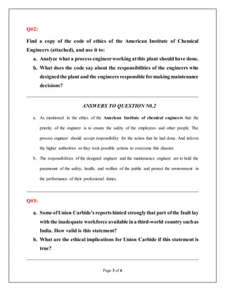 Page 3 of 6
Q#2:
Find a copy of the code of ethics of the American Institute of Chemical
Engineers (attached), and use it to:
a. Analyze what a process engineerworking atthis plant should have done.
b. What does the code say about the responsibilities of the engineers who
designedthe plant and the engineers responsible formaking maintenance
decisions?
__________________________________________________________________
ANSWERS TO QUESTION N0.2
a. As mentioned in the ethics of the American Institute of chemical engineers that the
priority of the engineer is to ensure the safety of the employees and other people. The
process engineer should accept responsibility for the action that he had done. And inform
the higher authorities so they took possible actions to overcome this disaster.
b. The responsibilities of the designed engineer and the maintenance engineer are to hold the
paramount of the safety, health, and welfare of the public and protect the environment in
the performance of their professional duties.
__________________________________________________________________
Q#3:
a. Some ofUnion Carbide's reports hinted stronglythat part ofthe fault lay
with the inadequate workforce available ina third-world country suchas
India. How valid is this statement?
b. What are the ethical implications for Union Carbide if this statement is
true?
__________________________________________________________________
 