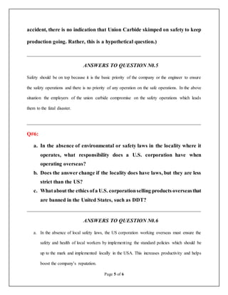 Page 5 of 6
accident, there is no indication that Union Carbide skimped on safety to keep
production going. Rather, this is a hypothetical question.)
__________________________________________________________________
ANSWERS TO QUESTION N0.5
Safety should be on top because it is the basic priority of the company or the engineer to ensure
the safety operations and there is no priority of any operation on the safe operations. In the above
situation the employers of the union carbide compromise on the safety operations which leads
them to the fatal disaster.
__________________________________________________________________
Q#6:
a. In the absence of environmental or safety laws in the locality where it
operates, what responsibility does a U.S. corporation have when
operating overseas?
b. Does the answer change if the locality does have laws, but they are less
strict than the US?
c. Whatabout the ethics ofa U.S. corporationselling products overseasthat
are banned in the United States, such as DDT?
__________________________________________________________________
ANSWERS TO QUESTION N0.6
a. In the absence of local safety laws, the US corporation working overseas must ensure the
safety and health of local workers by implementing the standard policies which should be
up to the mark and implemented locally in the USA. This increases productivity and helps
boost the company’s reputation.
 