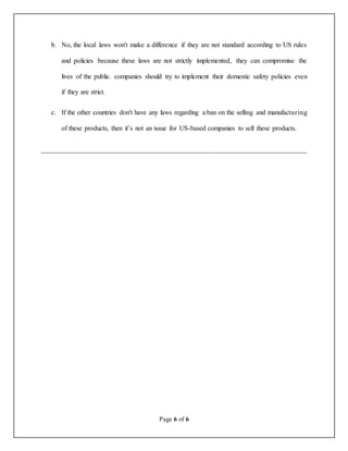 Page 6 of 6
b. No, the local laws won't make a difference if they are not standard according to US rules
and policies because these laws are not strictly implemented, they can compromise the
lives of the public. companies should try to implement their domestic safety policies even
if they are strict.
c. If the other countries don't have any laws regarding a ban on the selling and manufacturing
of these products, then it’s not an issue for US-based companies to sell these products.
__________________________________________________________________
 