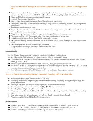 Worked as Area Sales Manager: Construction Equipment Loans: Bihar:October 2010 to September
2012
 Source business from Individuals/Corporate involved in Infrastructure Equipment and Agri related
activities for their requirement of EMI loan, Term Loans & Working Capital (Cash Credit / Overdraft)
 Liaise with Credit team to ensure clearance of proposal
 Assist in disbursement formalities
 Service the existing portfolio (post disbursal formalities and monitoring)
 Manage the existing as well as future relationships. Responsible for enhancing customer base and product
penetration
 Coordinate with Collections team
 Cross sell other liabilities products like Current Accounts, Savings account, FD & Insurance solutions for
General& Life insurance coverage.
 Tapping new geographical markets for Agri related usage of construction equipment
 To ensure high levels of Customer service to increase contribution of repeat sales
 Appointment of intermediaries for effective geographic coverage
 Develop relationship with manufacturers and dealers in the area to ensure first right in sourcing customer
leads
 Developing Branch channel for sourcing CE business.
 Responsible for sourcing CE business for whole BIHAR state.
Achievements
 Established the construction equipment loan business in Bihar for Hdfc Bank
 Total Portfolio of 85 Cr in span of two years across Bihar in terms of CE loans.
 Counter share on each Dealer/manufacture stands at 20 %, Major counter share in Telcon, Tata Motors,
AMW, JCB and L & T.
 Effectively and efficient coordination with Branches, Credit, Collections and Dealers.
 Established the brand among top three preferred lenders in this segment through effective TAT, Customer
service and dealers/channel partners satisfaction.
 Less delinquency, write-offs or NPA in the book even working in the risk prone market.
Worked as Preferred Relationship Manager, Dhanbad, From July 2009 to October 2010
 Managing the High Net Worth customers of the Bank
 Achieving the Business targets assigned in terms of cross selling, enhancing and upgrading the High Net
Worth relationships.
 Profiling Customers and provide financial products to meet customer needs
 Ensuring the highest levels of service to the High Net Worth customers
 Providing Financial planning & Investment Advise
 Sales targets spread across Liabilities, Retail Assets, Business Banking, Forex, Credit Cards, Online trading
etc.
 One point contact for all requirements of High Net Worth customers in the Branch
 Acquisition & Servicing of High Net Worth customers
Achievements
 Portfolio grew from 8 Cr to 33 Cr within the period, SB growth by 8 Cr and CA grew by 17 Cr.
 Disbursed SME advances to the tune of 8 Cr , The first major SME done from the Branch
 Portfolio ranked topped in the cluster and in top ten in entire Bihar circle
 