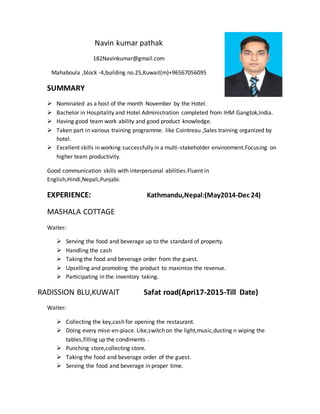 Navin kumar pathak
182Navinkumar@gmail.com
Mahaboula ,block -4,building no.25,Kuwait(m)+96567056095
SUMMARY
 Nominated as a host of the month November by the Hotel.
 Bachelor in Hospitality and Hotel Administration completed from IHM Gangtok,India.
 Having good team work ability and good product knowledge.
 Taken part in various training programme. like Cointreau ,Sales training organized by
hotel.
 Excellent skills in working successfully in a multi-stakeholder environment.Focusing on
higher team productivity.
Good communication skills with interpersonal abilities.Fluent in
English,Hindi,Nepali,Punjabi.
EXPERIENCE: Kathmandu,Nepal:(May2014-Dec 24)
MASHALA COTTAGE
Waiter:
 Serving the food and beverage up to the standard of property.
 Handling the cash
 Taking the food and beverage order from the guest.
 Upselling and promoting the product to maximize the revenue.
 Participating in the inventory taking.
RADISSION BLU,KUWAIT Safat road(Apri17-2015-Till Date)
Waiter:
 Collecting the key,cash for opening the restaurant.
 Doing every mise-en-piace. Like,switch on the light,music,dusting n wiping the
tables,filling up the condiments .
 Punching store,collecting store.
 Taking the food and beverage order of the guest.
 Serving the food and beverage in proper time.
 