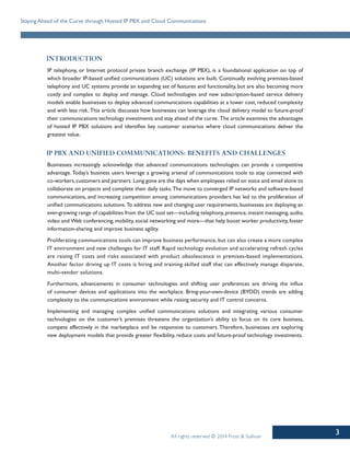 3
Staying Ahead of the Curve through Hosted IP PBX and Cloud Communications
All rights reserved © 2014 Frost & Sullivan
Introduction
IP telephony, or Internet protocol private branch exchange (IP PBX), is a foundational application on top of
which broader IP-based unified communications (UC) solutions are built. Continually evolving premises-based
telephony and UC systems provide an expanding set of features and functionality, but are also becoming more
costly and complex to deploy and manage. Cloud technologies and new subscription-based service delivery
models enable businesses to deploy advanced communications capabilities at a lower cost, reduced complexity
and with less risk. This article discusses how businesses can leverage the cloud delivery model to future-proof
their communications technology investments and stay ahead of the curve. The article examines the advantages
of hosted IP PBX solutions and identifies key customer scenarios where cloud communications deliver the
greatest value.
IP PBX and Unified Communications: Benefits and Challenges
Businesses increasingly acknowledge that advanced communications technologies can provide a competitive
advantage. Today’s business users leverage a growing arsenal of communications tools to stay connected with
co-workers,customers and partners. Long gone are the days when employees relied on voice and email alone to
collaborate on projects and complete their daily tasks.The move to converged IP networks and software-based
communications, and increasing competition among communications providers has led to the proliferation of
unified communications solutions.To address new and changing user requirements, businesses are deploying an
ever-growing range of capabilities from the UC tool set—including telephony,presence,instant messaging,audio,
video and Web conferencing, mobility, social networking and more—that help boost worker productivity, foster
information-sharing and improve business agility.
Proliferating communications tools can improve business performance, but can also create a more complex
IT environment and new challenges for IT staff. Rapid technology evolution and accelerating refresh cycles
are raising IT costs and risks associated with product obsolescence in premises-based implementations.
Another factor driving up IT costs is hiring and training skilled staff that can effectively manage disparate,
multi-vendor solutions.
Furthermore, advancements in consumer technologies and shifting user preferences are driving the influx
of consumer devices and applications into the workplace. Bring-your-own-device (BYOD) trends are adding
complexity to the communications environment while raising security and IT control concerns.
Implementing and managing complex unified communications solutions and integrating various consumer
technologies on the customer’s premises threatens the organization’s ability to focus on its core business,
compete effectively in the marketplace and be responsive to customers. Therefore, businesses are exploring
new deployment models that provide greater flexibility, reduce costs and future-proof technology investments.
 