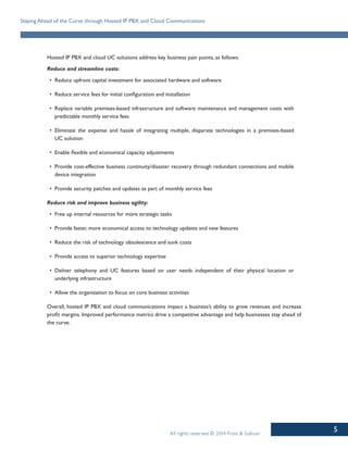 5
Staying Ahead of the Curve through Hosted IP PBX and Cloud Communications
All rights reserved © 2014 Frost & Sullivan
Hosted IP PBX and cloud UC solutions address key business pain points, as follows:
Reduce and streamline costs:
•	 Reduce upfront capital investment for associated hardware and software
•	 Reduce service fees for initial configuration and installation
•	 Replace variable premises-based infrastructure and software maintenance and management costs with
predictable monthly service fees
•	 Eliminate the expense and hassle of integrating multiple, disparate technologies in a premises-based
UC solution
•	 Enable flexible and economical capacity adjustments
•	 Provide cost-effective business continuity/disaster recovery through redundant connections and mobile
device integration
•	 Provide security patches and updates as part of monthly service fees
Reduce risk and improve business agility:
•	 Free up internal resources for more strategic tasks
•	 Provide faster, more economical access to technology updates and new features
•	 Reduce the risk of technology obsolescence and sunk costs
•	 Provide access to superior technology expertise
•	 Deliver telephony and UC features based on user needs independent of their physical location or
underlying infrastructure
•	 Allow the organization to focus on core business activities
Overall, hosted IP PBX and cloud communications impact a business’s ability to grow revenues and increase
profit margins. Improved performance metrics drive a competitive advantage and help businesses stay ahead of
the curve.
 