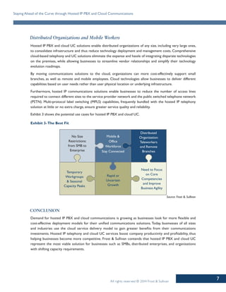 7
Staying Ahead of the Curve through Hosted IP PBX and Cloud Communications
All rights reserved © 2014 Frost & Sullivan
Distributed Organizations and Mobile Workers
Hosted IP PBX and cloud UC solutions enable distributed organizations of any size, including very large ones,
to consolidate infrastructure and thus reduce technology deployment and management costs. Comprehensive
cloud-based telephony and UC solutions eliminate the expense and hassle of integrating disparate technologies
on the premises, while allowing businesses to streamline vendor relationships and simplify their technology
evolution roadmaps.
By moving communications solutions to the cloud, organizations can more cost-effectively support small
branches, as well as remote and mobile employees. Cloud technologies allow businesses to deliver different
capabilities based on user needs rather than user physical location or underlying infrastructure.
Furthermore, hosted IP communications solutions enable businesses to reduce the number of access lines
required to connect different sites to the service provider network and the public switched telephone network
(PSTN). Multi-protocol label switching (MPLS) capabilities, frequently bundled with the hosted IP telephony
solution at little or no extra charge, ensure greater service quality and reliability.
Exhibit 3 shows the potential use cases for hosted IP PBX and cloud UC.
Exhibit 3-The Best Fit
No Size
Restrictions:
from SMB to
Enterprise
Mobile &
Office
Workforce
Stay Connected
Distributed
Organization:
Teleworkers
and Remote
Branches
Temporary
Workgroups
& Seasonal
Capacity Peaks
Rapid or
Uncertain
Growth
Need to Focus
on Core
Competencies
and Improve
Business Agility
Source: Frost & Sullivan
Conclusion
Demand for hosted IP PBX and cloud communications is growing as businesses look for more flexible and
cost-effective deployment models for their unified communications solutions. Today, businesses of all sizes
and industries use the cloud service delivery model to gain greater benefits from their communications
investments. Hosted IP telephony and cloud UC services boost company productivity and profitability, thus
helping businesses become more competitive. Frost & Sullivan contends that hosted IP PBX and cloud UC
represent the most viable solution for businesses such as SMBs, distributed enterprises, and organizations
with shifting capacity requirements.
 