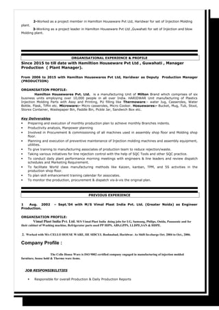 2-Worked as a project member in Hamilton Houseware Pvt Ltd, Haridwar for set of Injection Molding
plant.
3-Working as a project leader in Hamilton Houseware Pvt Ltd ,Guwahati for set of Injection and blow
Molding plant.
ORGANISATIONAL EXPERIENCE & PROFILE
Since 2015 to till date with Hamiltion Houseware Pvt Ltd , Guwahati , Manager
Production ( Plant Manager).
From 2006 to 2015 with Hamilton Housewares Pvt Ltd, Haridwar as Deputy Production Manager
(PRODUCTION)
ORGANISATION PROFILE:
Hamilton Housewares Pvt. Ltd. is a manufacturing Unit of Milton Brand which comprises of six
business units employing over 10,000 people in all over India. HARIDWAR Unit manufacturing of Plastics
Injection Molding Parts with Assy and Printing, PU filling like Thermoware:- water Jug, Casseroles, Water
Bottle. Flask, Tiffin etc. Microware:- Micro casseroles, Micro Cooker. Hosuewares:- Bucket, Mug, Tub, Stool,
Storex Container, Wastepaper Bin, Paddle Bin, Pickle Jar, Sandwich Box etc.
Key Deliverables
 Preparing and execution of monthly production plan to achieve monthly Branches indents.
 Productivity analysis, Manpower planning
 Involved in Procurement & commissioning of all machines used in assembly shop floor and Molding shop
floor.
 Planning and execution of preventive maintenance of Injection molding machines and assembly equipment,
utilities.
 To give training to manufacturing associates of production team to reduce rejection/waste.
 Taking various initiatives for line rejection control with the help of SQC Tools and other SQC practice.
 To conduct daily plant performance morning meetings with engineers & line leaders and review dispatch
schedules and Marketing Requirement.
 To facilitate World class manufacturing methods like Kaizen, kanban, TPM, and 5S activities in the
production shop floor.
 To plan skill enhancement training calendar for associates.
 To monitor the production, procurement & dispatch vis-à-vis the original plan.
PREVIOUS EXPERIENCE
1 Aug. 2002 – Sept.’04 with M/S Vimal Plast India Pvt. Ltd. (Greater Noida) as Engineer
Production.
ORGANISATION PROFILE:
Vimal Plast India Pvt. Ltd. M/S Vimal Plast India doing jobs for LG, Samsang, Philips, Onida, Panasonic and for
their cabinet of Washing machine, Refrigerator parts used PP HIPS, ABS,GPPS, LLDPE,SAN & HDPE.
.2. Worked with M/s CELLO HOUSE WARE, IIE SIDCUL Roshnabad, Haridwar. As Shift In-charge Oct. 2004 to Oct., 2006.
Company Profile :
The Cello House Ware is ISO 9002 certified company engaged in manufacturing of injection molded
furniture, house hold & Thermo ware items.
JOB RESPONSIBILITIES
 Responsible for overall Production & Daily Production Reports
 