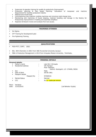  Supervisor & operator training for quality & productivity Improvement.
 Production planning & Man power Planning. Calculation of manpower and machine
Requirement for monthly production indents.
 Material and mould trials
 Commissioning new Injection molding machines and minimize mold change time.
 Maintaining and improving of house keeping, material handling and storage in the factory for
Productivity improvement in molding and assembly shopfloor.
 Rejection & Rework review and analysis find root causes.
TRAININGS ATTENDED
 Six Sigma.
 CFT Training for Development plan
 Fire Fightening Training.
QUALIFICATIONS
 PGD-PTCT, CIPET, 2002.
 BSc. With Chemistry in 2001 From VBS Purvanchal University Jaunpur.
 MBA in Production Management in 2013 from Vinayaka Mission University , Tamilnadu.
PERSONAL DETAILS
Personal details:
 Father’s name : Late Shri J.N.Gupta
 Residential address : Vill- Ranipur
Post- Sathiaon
District- Azamgarh, U.P. 276406, INDIA
 Sex : Male.
 Date of Birth : 06-06-1981.
 Passport details :
Passport No : N7260516
 Marital Status : Married
 CTC : Rs 11 Lacks per annum.
Place: Haridwar
Date: 31/03/2016 (Lal Bahadur Gupta)
 