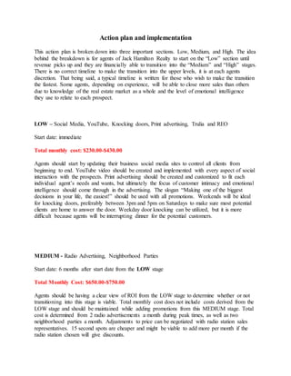 Action plan and implementation
This action plan is broken down into three important sections. Low, Medium, and High. The idea
behind the breakdown is for agents of Jack Hamilton Realty to start on the “Low” section until
revenue picks up and they are financially able to transition into the “Medium” and “High” stages.
There is no correct timeline to make the transition into the upper levels, it is at each agents
discretion. That being said, a typical timeline is written for those who wish to make the transition
the fastest. Some agents, depending on experience, will be able to close more sales than others
due to knowledge of the real estate market as a whole and the level of emotional intelligence
they use to relate to each prospect.
LOW – Social Media, YouTube, Knocking doors, Print advertising, Trulia and REO
Start date: immediate
Total monthly cost: $230.00-$430.00
Agents should start by updating their business social media sites to control all clients from
beginning to end. YouTube video should be created and implemented with every aspect of social
interaction with the prospects. Print advertising should be created and customized to fit each
individual agent’s needs and wants, but ultimately the focus of customer intimacy and emotional
intelligence should come through in the advertising. The slogan “Making one of the biggest
decisions in your life, the easiest!” should be used with all promotions. Weekends will be ideal
for knocking doors, preferably between 3pm and 5pm on Saturdays to make sure most potential
clients are home to answer the door. Weekday door knocking can be utilized, but it is more
difficult because agents will be interrupting dinner for the potential customers.
MEDIUM - Radio Advertising, Neighborhood Parties
Start date: 6 months after start date from the LOW stage
Total Monthly Cost: $650.00-$750.00
Agents should be having a clear view of ROI from the LOW stage to determine whether or not
transitioning into this stage is viable. Total monthly cost does not include costs derived from the
LOW stage and should be maintained while adding promotions from this MEDIUM stage. Total
cost is determined from 2 radio advertisements a month during peak times, as well as two
neighborhood parties a month. Adjustments to price can be negotiated with radio station sales
representatives. 15 second spots are cheaper and might be viable to add more per month if the
radio station chosen will give discounts.
 