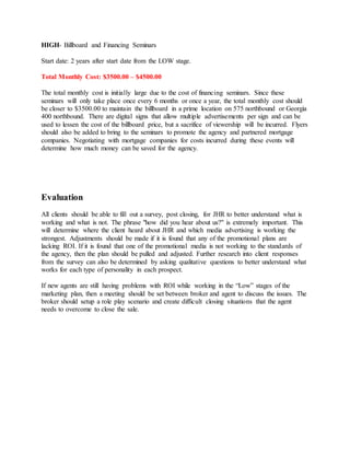 HIGH- Billboard and Financing Seminars
Start date: 2 years after start date from the LOW stage.
Total Monthly Cost: $3500.00 – $4500.00
The total monthly cost is initially large due to the cost of financing seminars. Since these
seminars will only take place once every 6 months or once a year, the total monthly cost should
be closer to $3500.00 to maintain the billboard in a prime location on 575 northbound or Georgia
400 northbound. There are digital signs that allow multiple advertisements per sign and can be
used to lessen the cost of the billboard price, but a sacrifice of viewership will be incurred. Flyers
should also be added to bring to the seminars to promote the agency and partnered mortgage
companies. Negotiating with mortgage companies for costs incurred during these events will
determine how much money can be saved for the agency.
Evaluation
All clients should be able to fill out a survey, post closing, for JHR to better understand what is
working and what is not. The phrase "how did you hear about us?" is extremely important. This
will determine where the client heard about JHR and which media advertising is working the
strongest. Adjustments should be made if it is found that any of the promotional plans are
lacking ROI. If it is found that one of the promotional media is not working to the standards of
the agency, then the plan should be pulled and adjusted. Further research into client responses
from the survey can also be determined by asking qualitative questions to better understand what
works for each type of personality in each prospect.
If new agents are still having problems with ROI while working in the “Low” stages of the
marketing plan, then a meeting should be set between broker and agent to discuss the issues. The
broker should setup a role play scenario and create difficult closing situations that the agent
needs to overcome to close the sale.
 